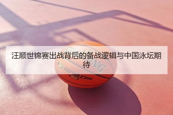 汪顺世锦赛出战背后的备战逻辑与中国泳坛期待