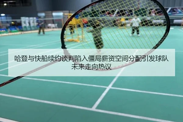 哈登与快船续约谈判陷入僵局薪资空间分配引发球队未来走向热议