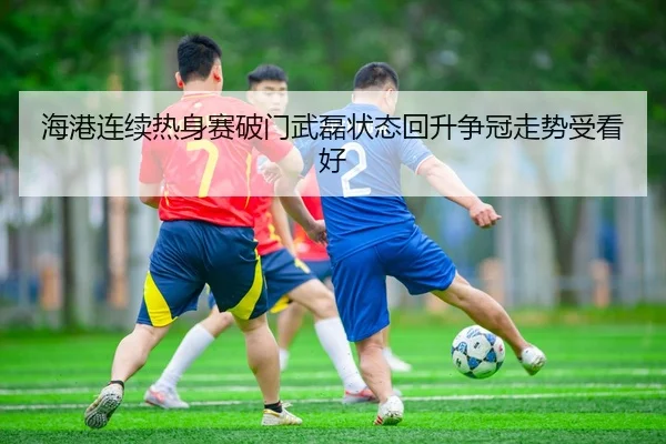 海港连续热身赛破门武磊状态回升争冠走势受看好