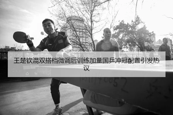 王楚钦混双搭档微调后训练加量国乒冲冠配置引发热议