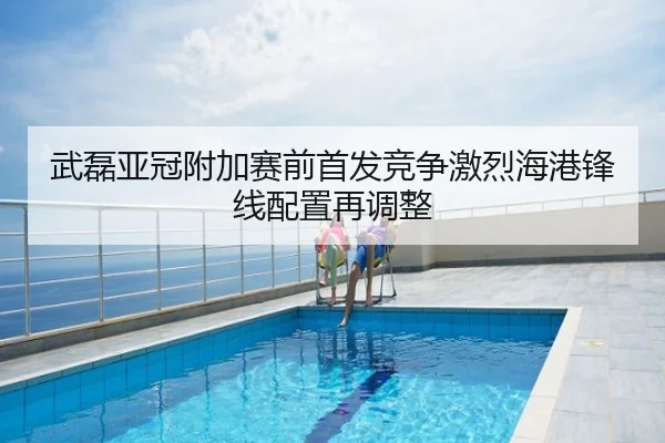 武磊亚冠附加赛前首发竞争激烈海港锋线配置再调整