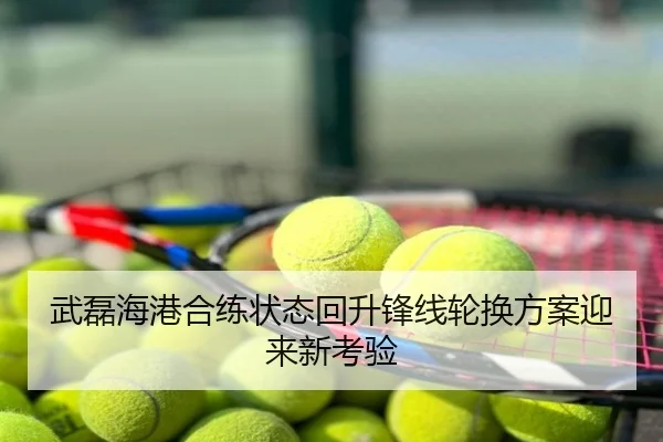 武磊海港合练状态回升锋线轮换方案迎来新考验