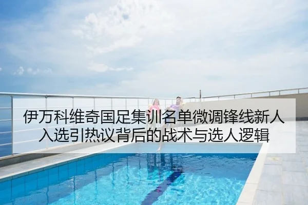 伊万科维奇国足集训名单微调锋线新人入选引热议背后的战术与选人逻辑