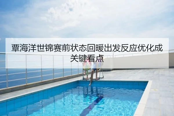 覃海洋世锦赛前状态回暖出发反应优化成关键看点