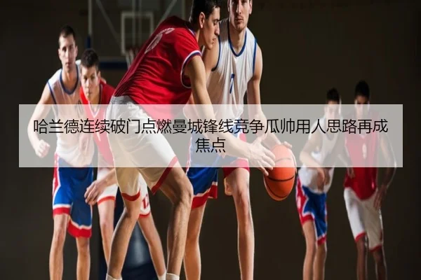 哈兰德连续破门点燃曼城锋线竞争瓜帅用人思路再成焦点