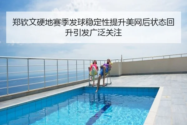 郑钦文硬地赛季发球稳定性提升美网后状态回升引发广泛关注