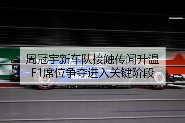 周冠宇新车队接触传闻升温 F1席位争夺进入关键阶段