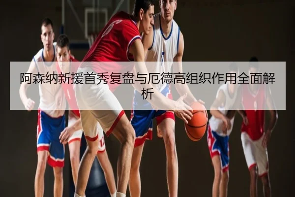 阿森纳新援首秀复盘与厄德高组织作用全面解析