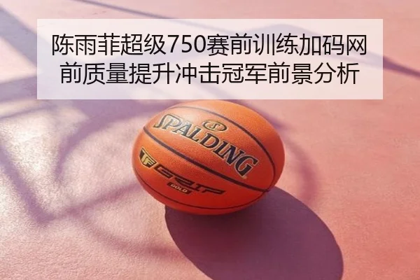 陈雨菲超级750赛前训练加码网前质量提升冲击冠军前景分析