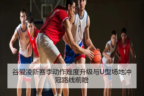 谷爱凌新赛季动作难度升级与U型场地冲冠路线前瞻